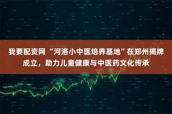 我要配资网 “河洛小中医培养基地”在郑州揭牌成立，助力儿童健康与中医药文化传承