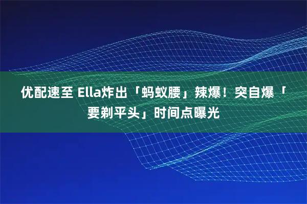 优配速至 Ella炸出「蚂蚁腰」辣爆！　突自爆「要剃平头」时间点曝光