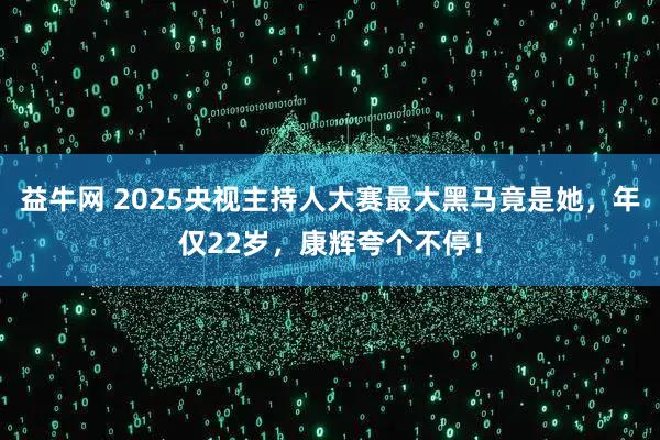 益牛网 2025央视主持人大赛最大黑马竟是她，年仅22岁，康辉夸个不停！
