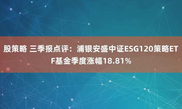 股策略 三季报点评:浦银安盛中证ESG120策略ETF基金季度涨幅18.81%