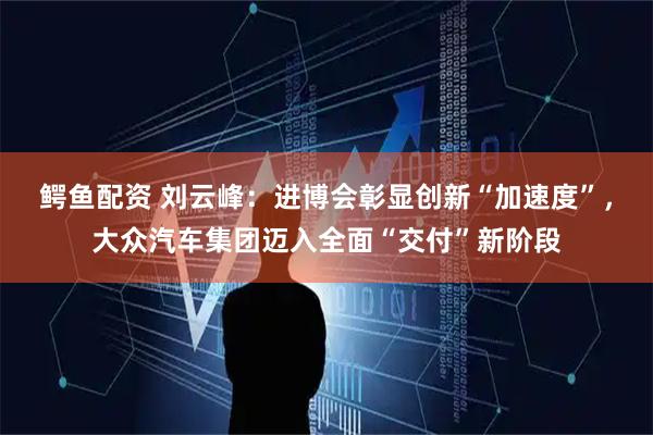 鳄鱼配资 刘云峰：进博会彰显创新“加速度”，大众汽车集团迈入全面“交付”新阶段