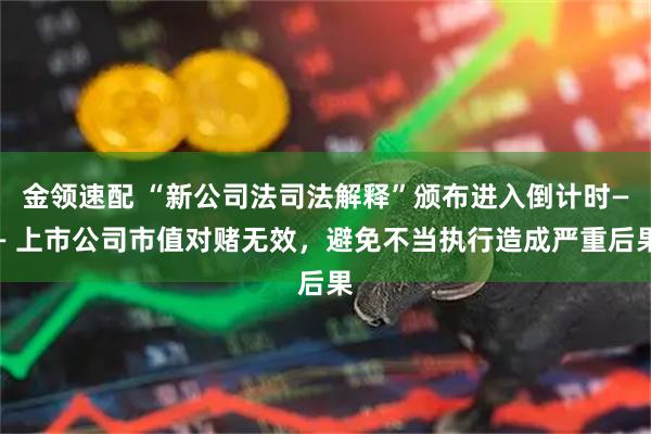 金领速配 “新公司法司法解释”颁布进入倒计时—— 上市公司市值对赌无效，避免不当执行造成严重后果