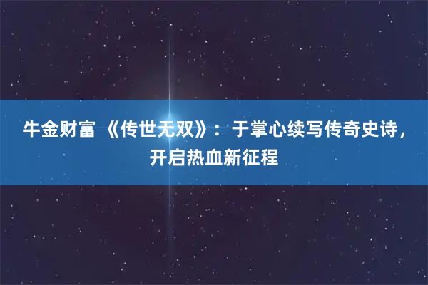 牛金财富 《传世无双》：于掌心续写传奇史诗，开启热血新征程