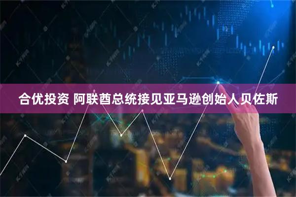合优投资 阿联酋总统接见亚马逊创始人贝佐斯