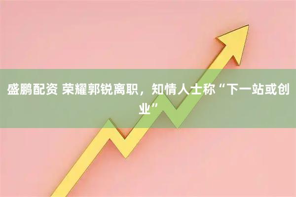 盛鹏配资 荣耀郭锐离职,知情人士称“下一站或创业”