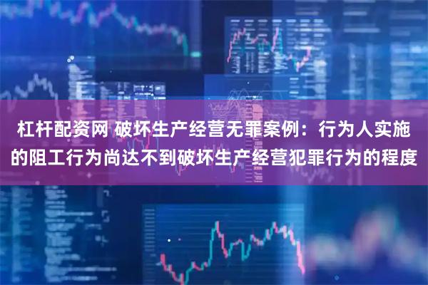 杠杆配资网 破坏生产经营无罪案例：行为人实施的阻工行为尚达不到破坏生产经营犯罪行为的程度