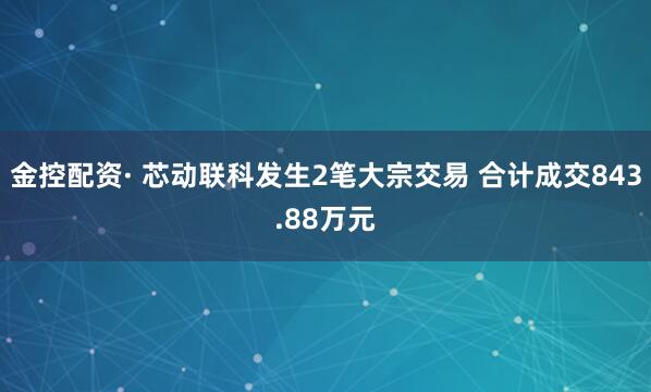 金控配资· 芯动联科发生2笔大宗交易 合计成交843.88万元