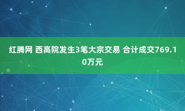 红腾网 西高院发生3笔大宗交易 合计成交769.10万元