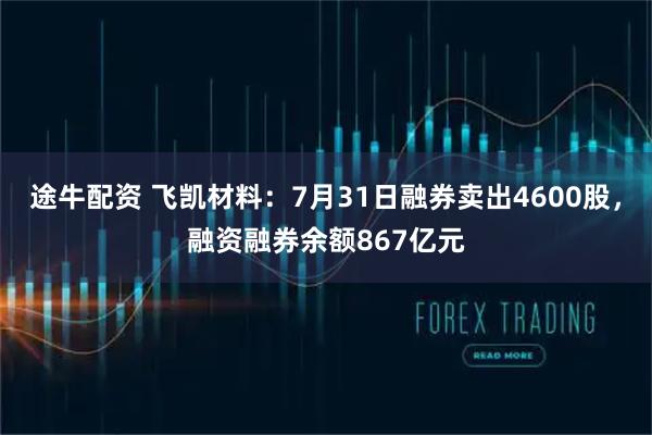 途牛配资 飞凯材料:7月31日融券卖出4600股,融资融券余额867亿元