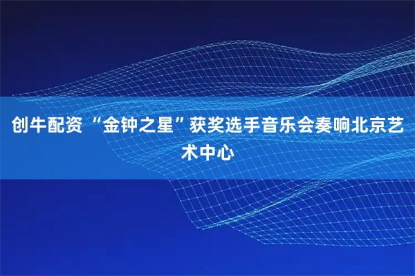 创牛配资 “金钟之星”获奖选手音乐会奏响北京艺术中心