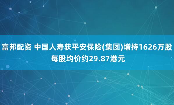富邦配资 中国人寿获平安保险(集团)增持1626万股 每股均价约29.87港元