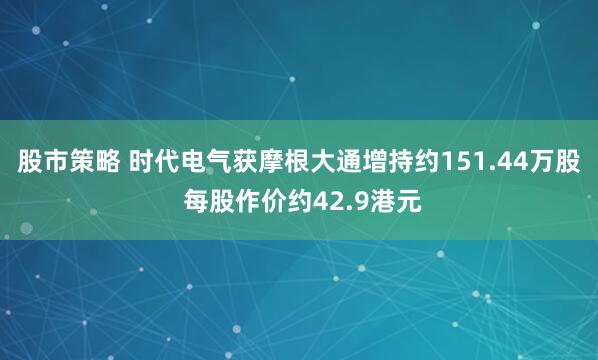 股市策略 时代电气获摩根大通增持约151.44万股 每股作价约42.9港元