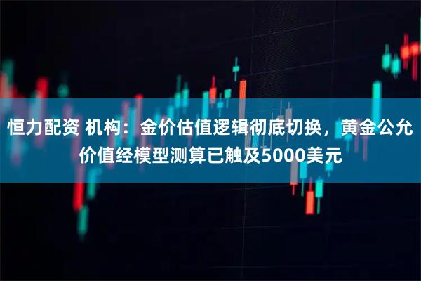 恒力配资 机构:金价估值逻辑彻底切换,黄金公允价值经模型测算已触及5000美元